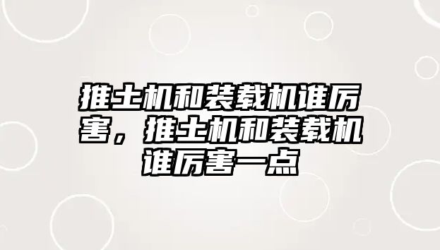 推土機和裝載機誰厲害，推土機和裝載機誰厲害一點