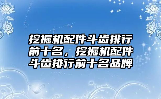 挖掘機(jī)配件斗齒排行前十名，挖掘機(jī)配件斗齒排行前十名品牌