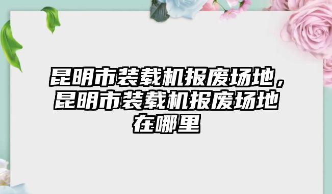 昆明市裝載機報廢場地，昆明市裝載機報廢場地在哪里