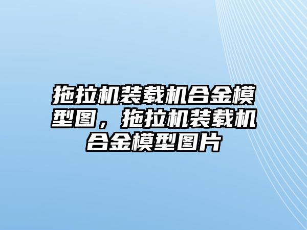 拖拉機裝載機合金模型圖，拖拉機裝載機合金模型圖片