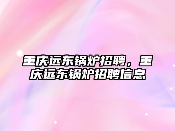 重慶遠東鍋爐招聘，重慶遠東鍋爐招聘信息