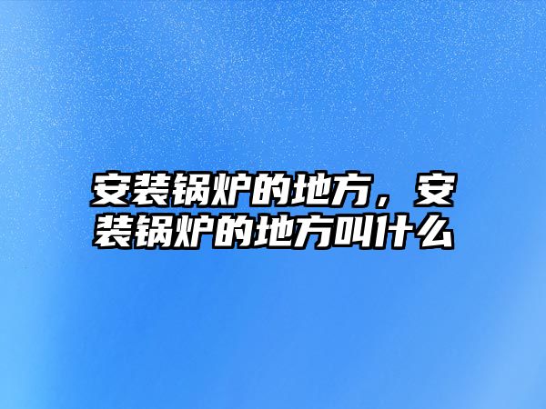 安裝鍋爐的地方，安裝鍋爐的地方叫什么