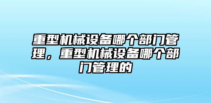 重型機械設備哪個部門管理，重型機械設備哪個部門管理的