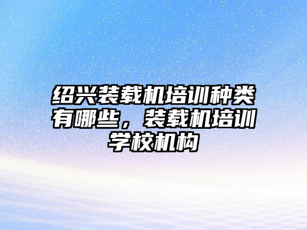 紹興裝載機(jī)培訓(xùn)種類有哪些，裝載機(jī)培訓(xùn)學(xué)校機(jī)構(gòu)