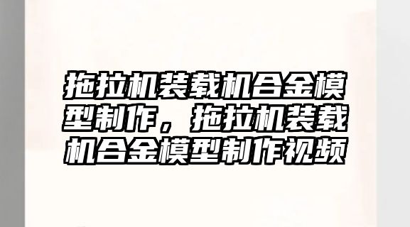 拖拉機(jī)裝載機(jī)合金模型制作，拖拉機(jī)裝載機(jī)合金模型制作視頻