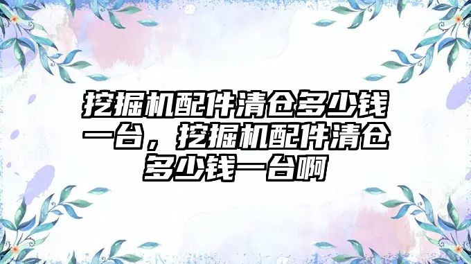 挖掘機配件清倉多少錢一臺，挖掘機配件清倉多少錢一臺啊