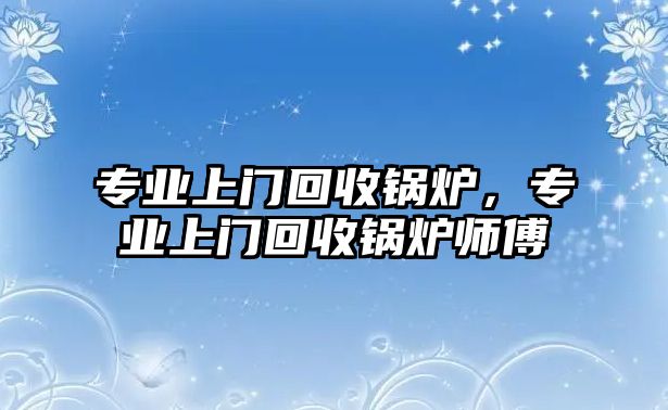 專業(yè)上門回收鍋爐，專業(yè)上門回收鍋爐師傅