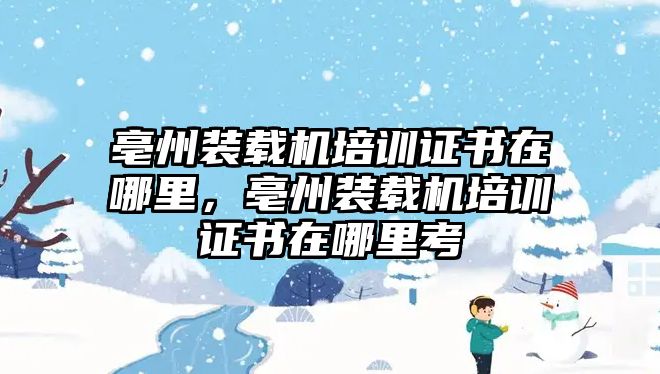 亳州裝載機(jī)培訓(xùn)證書(shū)在哪里，亳州裝載機(jī)培訓(xùn)證書(shū)在哪里考