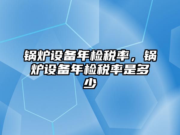 鍋爐設(shè)備年檢稅率，鍋爐設(shè)備年檢稅率是多少