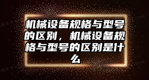 機械設(shè)備規(guī)格與型號的區(qū)別，機械設(shè)備規(guī)格與型號的區(qū)別是什么