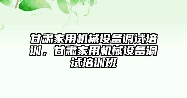 甘肅家用機械設備調試培訓，甘肅家用機械設備調試培訓班