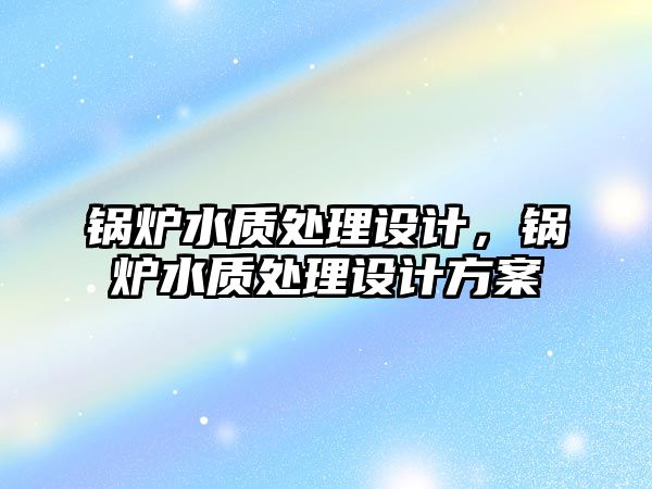 鍋爐水質(zhì)處理設(shè)計(jì)，鍋爐水質(zhì)處理設(shè)計(jì)方案