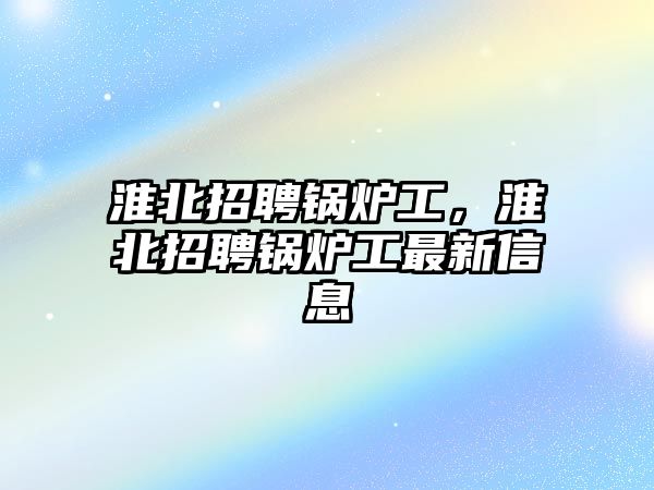 淮北招聘鍋爐工，淮北招聘鍋爐工最新信息