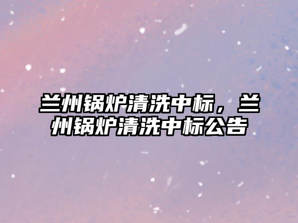 蘭州鍋爐清洗中標(biāo)，蘭州鍋爐清洗中標(biāo)公告