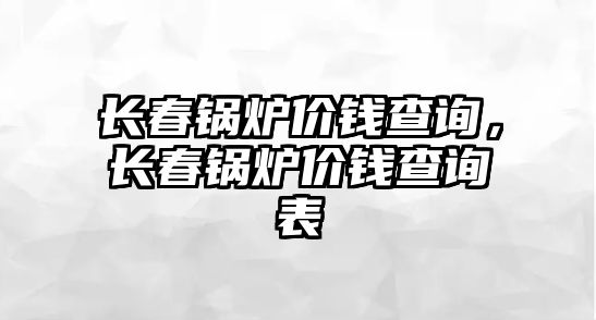 長春鍋爐價錢查詢，長春鍋爐價錢查詢表