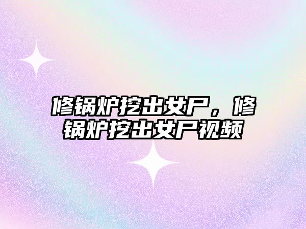 修鍋爐挖出女尸，修鍋爐挖出女尸視頻