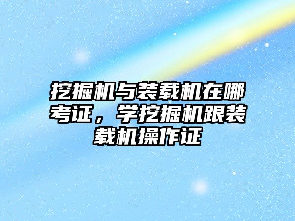 挖掘機與裝載機在哪考證，學挖掘機跟裝載機操作證