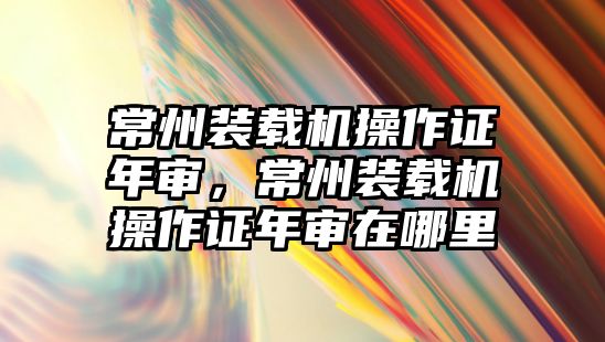 常州裝載機操作證年審，常州裝載機操作證年審在哪里