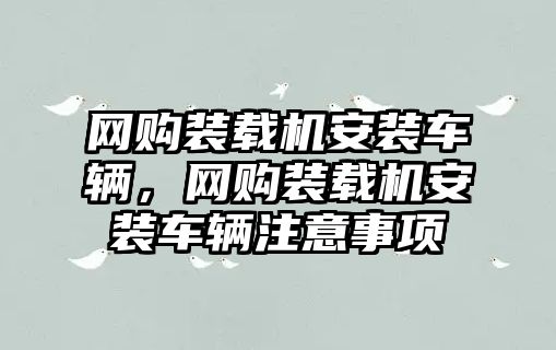 網(wǎng)購裝載機安裝車輛，網(wǎng)購裝載機安裝車輛注意事項