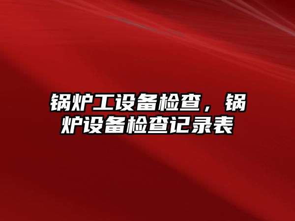 鍋爐工設(shè)備檢查，鍋爐設(shè)備檢查記錄表