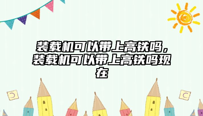 裝載機(jī)可以帶上高鐵嗎，裝載機(jī)可以帶上高鐵嗎現(xiàn)在