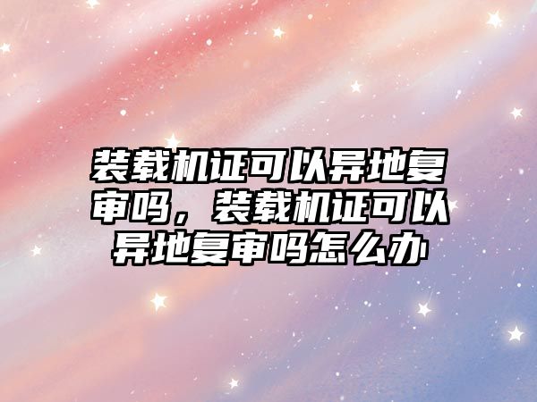 裝載機證可以異地復(fù)審嗎，裝載機證可以異地復(fù)審嗎怎么辦