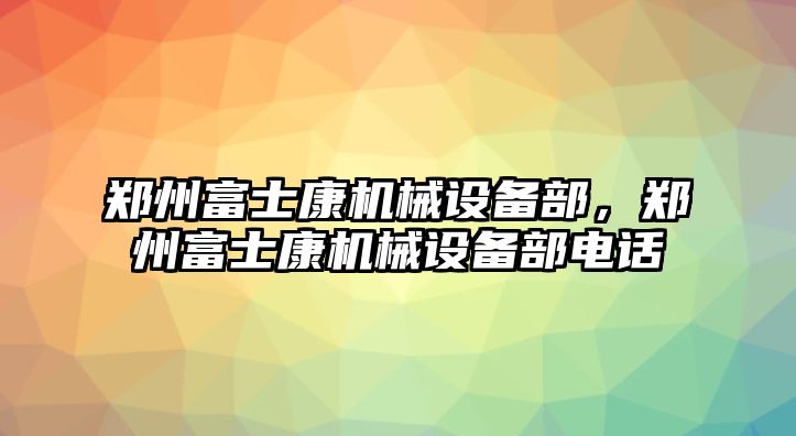 鄭州富士康機械設(shè)備部，鄭州富士康機械設(shè)備部電話