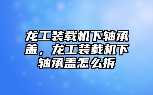 龍工裝載機(jī)下軸承蓋，龍工裝載機(jī)下軸承蓋怎么拆