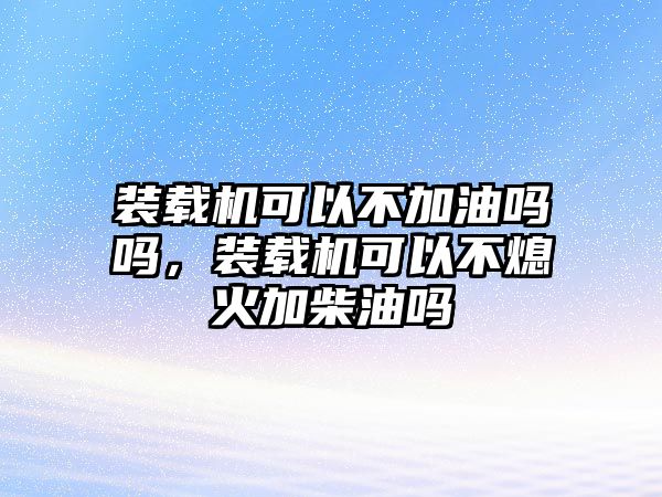 裝載機(jī)可以不加油嗎嗎，裝載機(jī)可以不熄火加柴油嗎