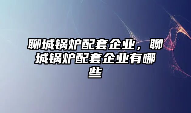 聊城鍋爐配套企業(yè)，聊城鍋爐配套企業(yè)有哪些