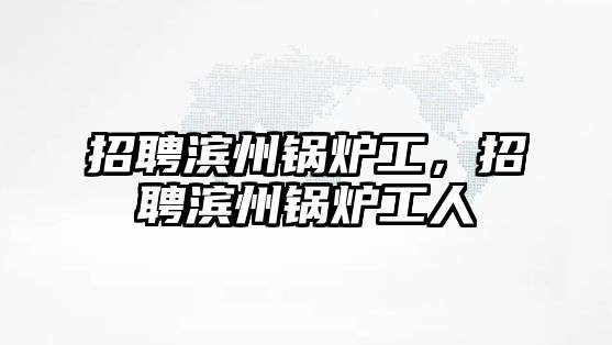 招聘濱州鍋爐工，招聘濱州鍋爐工人