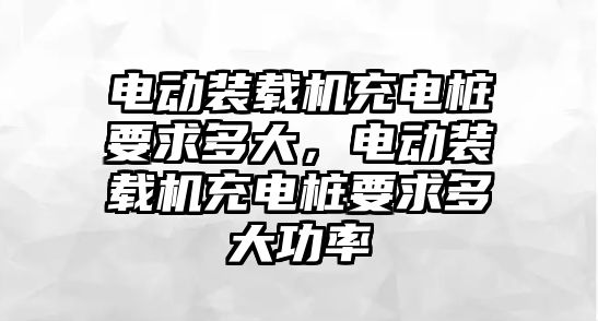 電動裝載機充電樁要求多大，電動裝載機充電樁要求多大功率