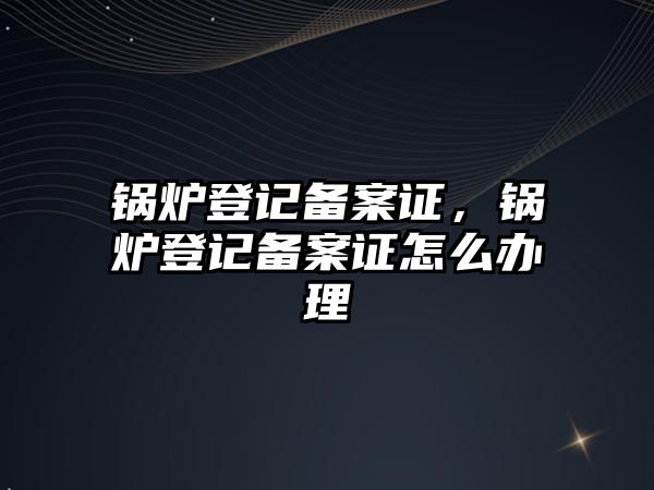 鍋爐登記備案證，鍋爐登記備案證怎么辦理