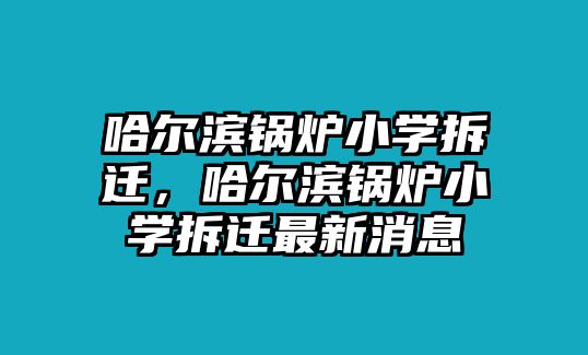 哈爾濱鍋爐小學(xué)拆遷，哈爾濱鍋爐小學(xué)拆遷最新消息