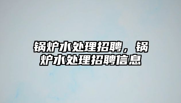 鍋爐水處理招聘，鍋爐水處理招聘信息