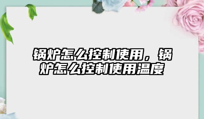 鍋爐怎么控制使用，鍋爐怎么控制使用溫度