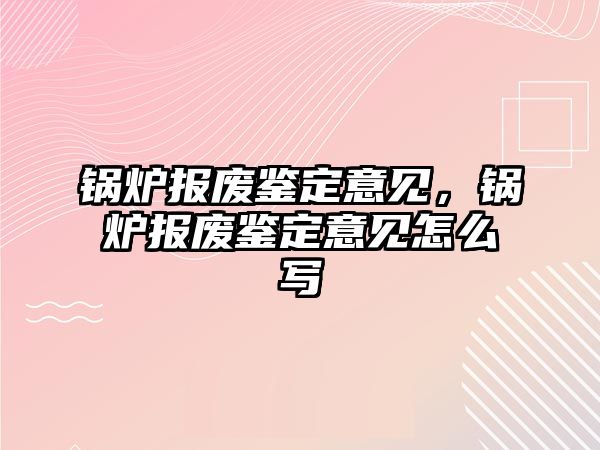 鍋爐報(bào)廢鑒定意見，鍋爐報(bào)廢鑒定意見怎么寫