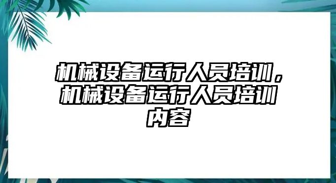 機(jī)械設(shè)備運(yùn)行人員培訓(xùn)，機(jī)械設(shè)備運(yùn)行人員培訓(xùn)內(nèi)容