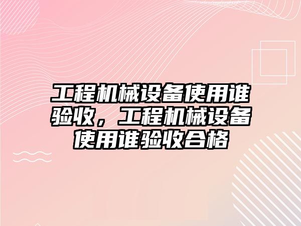 工程機(jī)械設(shè)備使用誰驗(yàn)收，工程機(jī)械設(shè)備使用誰驗(yàn)收合格